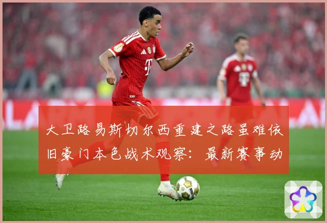 大卫路易斯切尔西重建之路虽难依旧豪门本色战术观察：最新赛事动态与深度分析