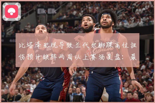 比塔泽犯规导致兰代尔脚踝高位扭伤预计缺阵两周以上赛场复盘：最新赛事动态与深度分析