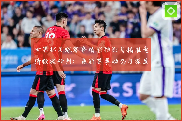 世界杯足球赛事精彩预测与精准竞猜数据研判：最新赛事动态与深度分析