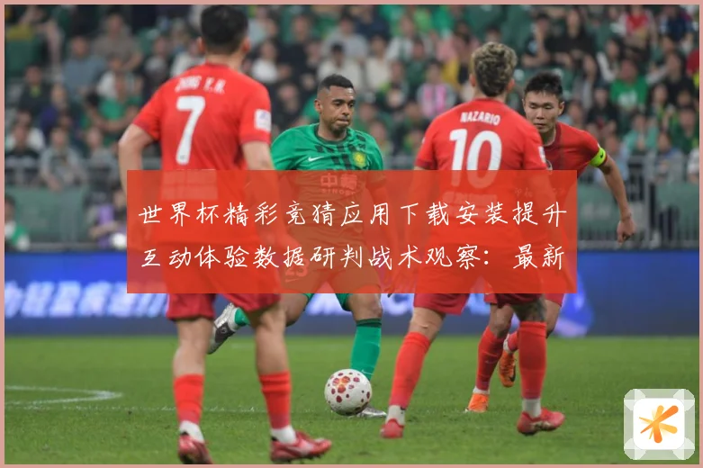 世界杯精彩竞猜应用下载安装提升互动体验数据研判战术观察：最新赛事动态与深度分析