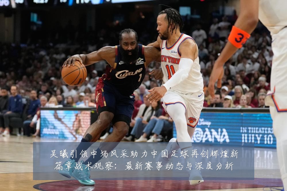 吴曦引领中场风采助力中国足球再创辉煌新篇章战术观察:最新赛事动态与深度分析