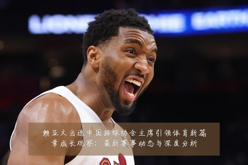 赖亚文当选中国排球协会主席引领体育新篇章成长观察:最新赛事动态与深度分析