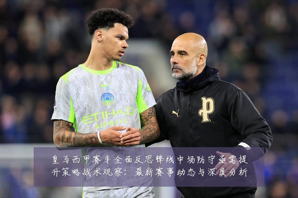 皇马西甲赛季全面反思锋线中场防守亟需提升策略战术观察：最新赛事动态与深度分析